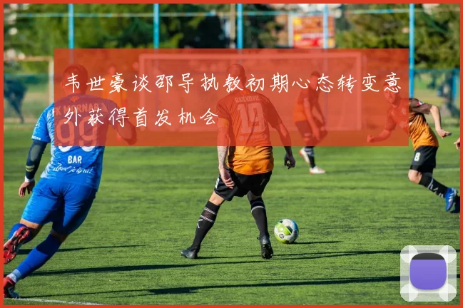 韦世豪谈邵导执教初期心态转变意外获得首发机会