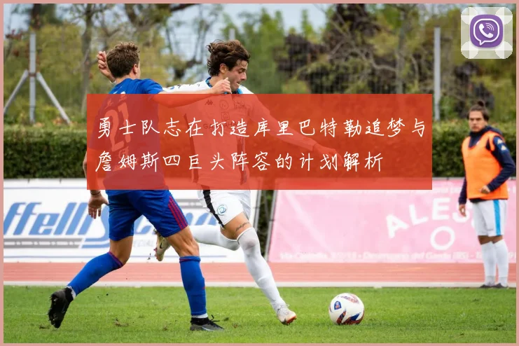 勇士队志在打造库里巴特勒追梦与詹姆斯四巨头阵容的计划解析
