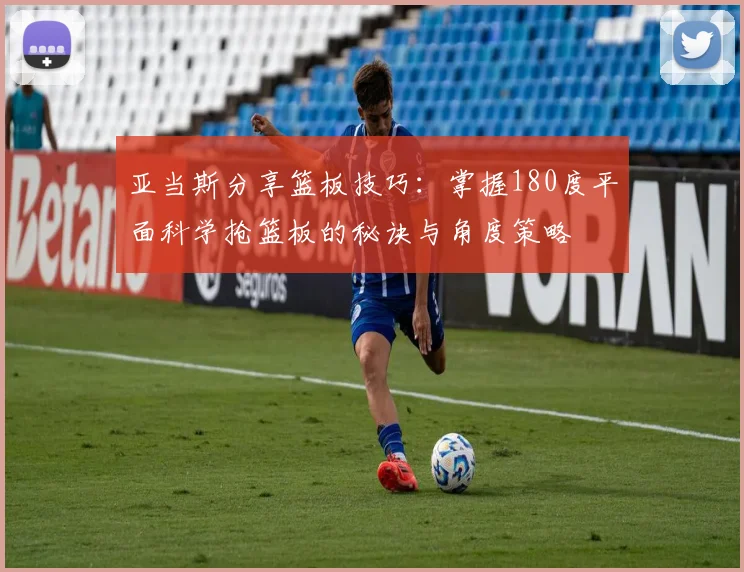 亚当斯分享篮板技巧：掌握180度平面科学抢篮板的秘诀与角度策略