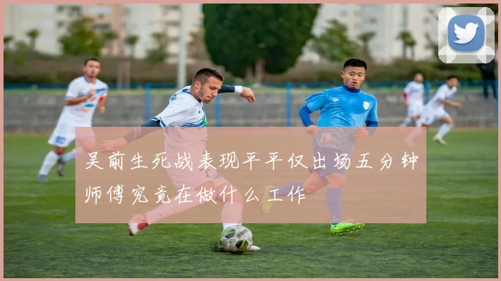 吴前生死战表现平平仅出场五分钟师傅究竟在做什么工作