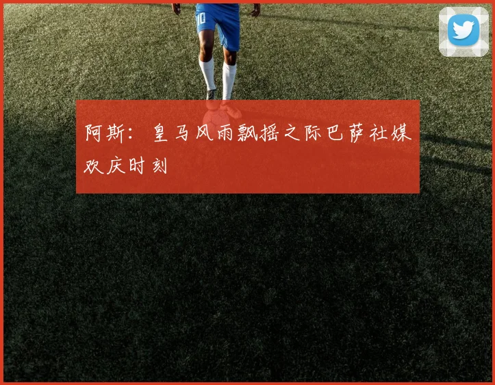 阿斯：皇马风雨飘摇之际巴萨社媒欢庆时刻