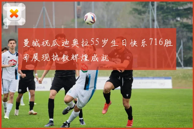 曼城祝瓜迪奥拉55岁生日快乐716胜率展现执教辉煌成就