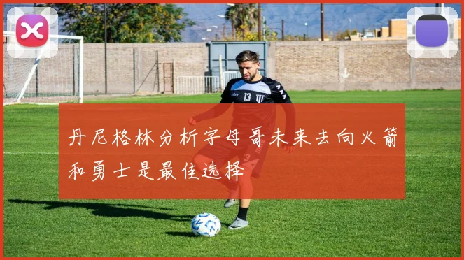 丹尼格林分析字母哥未来去向火箭和勇士是最佳选择