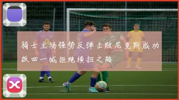 骑士主场强势反弹击败尼克斯成功扳回一城拒绝横扫之路