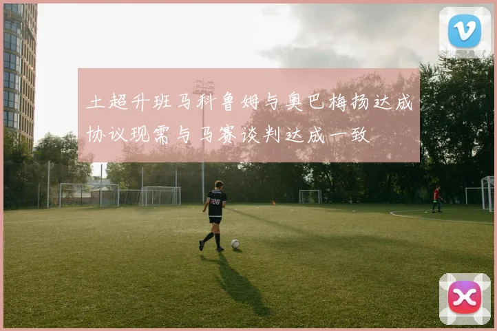 土超升班马科鲁姆与奥巴梅扬达成协议现需与马赛谈判达成一致