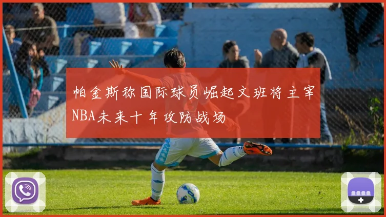 帕金斯称国际球员崛起文班将主宰NBA未来十年攻防战场