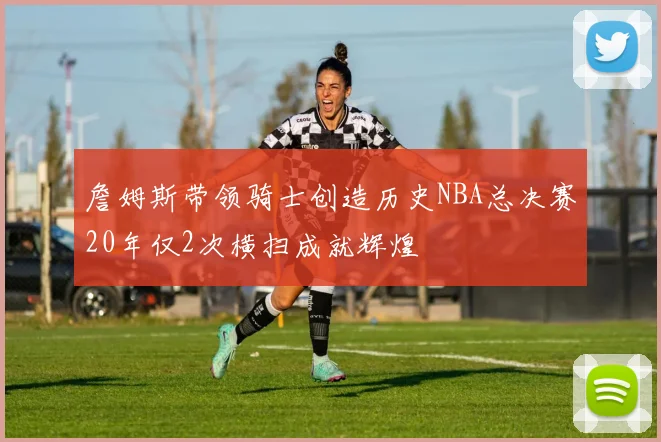 詹姆斯带领骑士创造历史NBA总决赛20年仅2次横扫成就辉煌