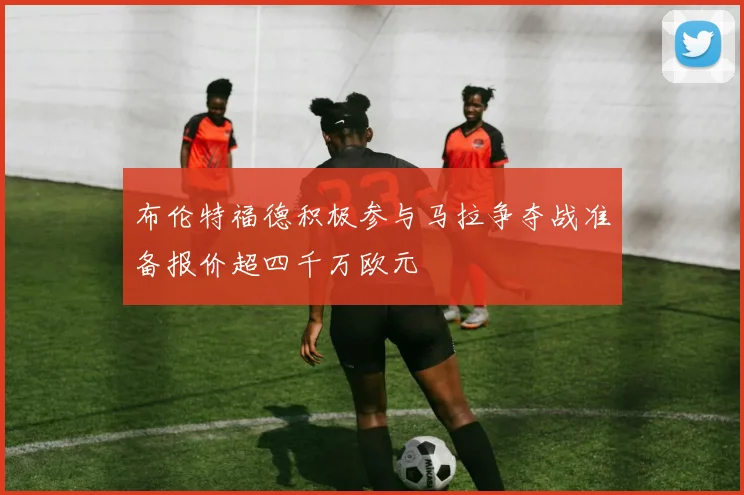 布伦特福德积极参与马拉争夺战准备报价超四千万欧元