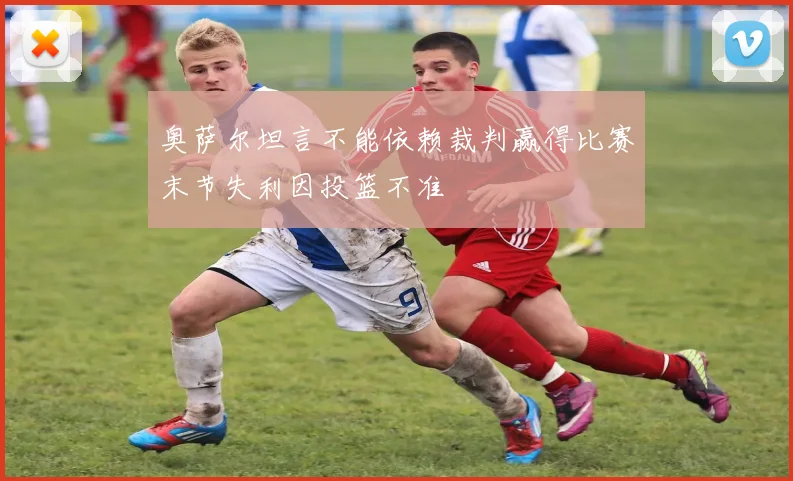 奥萨尔坦言不能依赖裁判赢得比赛末节失利因投篮不准