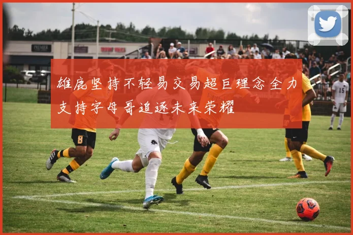 雄鹿坚持不轻易交易超巨理念全力支持字母哥追逐未来荣耀