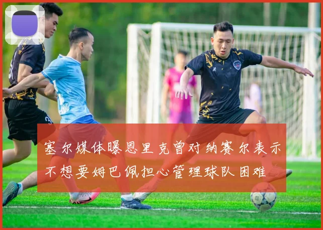 塞尔媒体曝恩里克曾对纳赛尔表示不想要姆巴佩担心管理球队困难