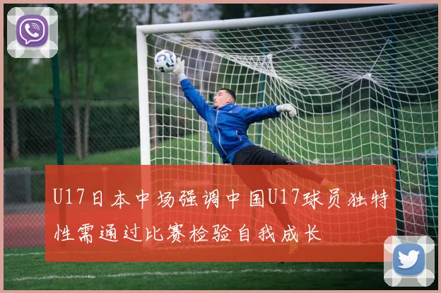 U17日本中场强调中国U17球员独特性需通过比赛检验自我成长